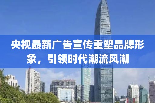 央视最新广告宣传重塑品牌形象，引领时代潮流风潮