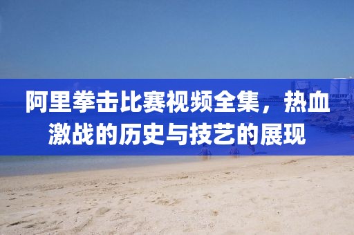 阿里拳击比赛视频全集，热血激战的历史与技艺的展现