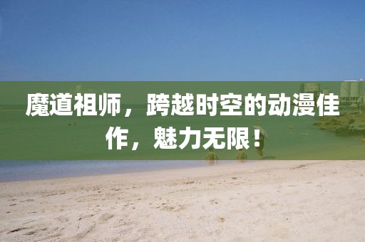 魔道祖师，跨越时空的动漫佳作，魅力无限！