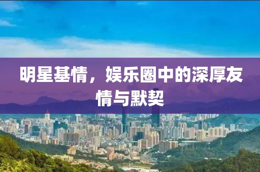 明星基情，娱乐圈中的深厚友情与默契