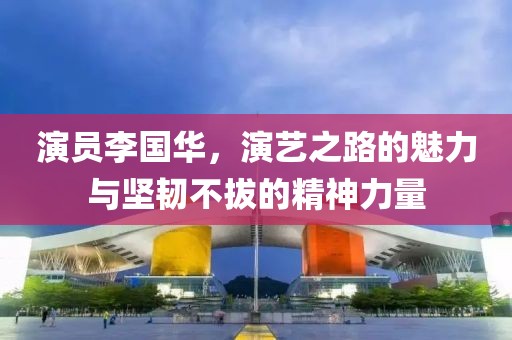 演员李国华，演艺之路的魅力与坚韧不拔的精神力量