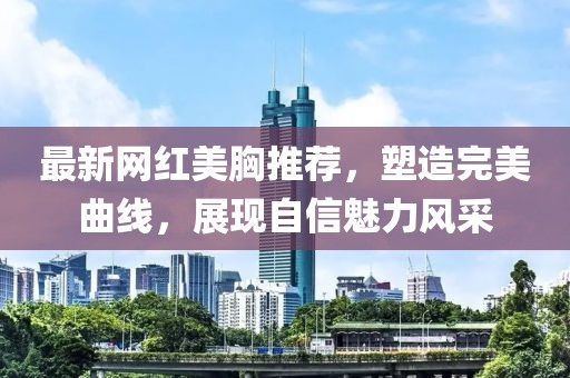 最新网红美胸推荐，塑造完美曲线，展现自信魅力风采