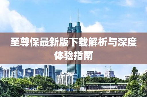 至尊保最新版下载解析与深度体验指南