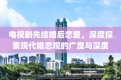 电视剧先结婚后恋爱，深度探索现代婚恋观的广度与深度
