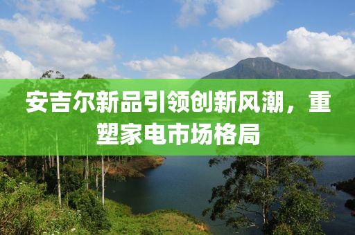 安吉尔新品引领创新风潮，重塑家电市场格局