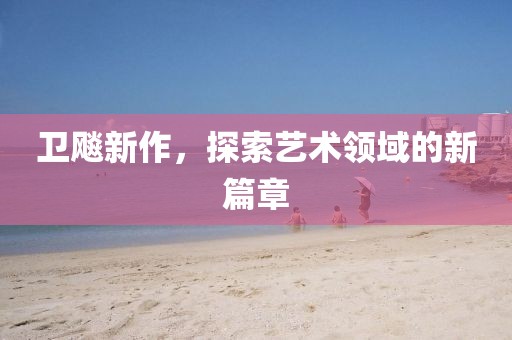卫飚新作，探索艺术领域的新篇章