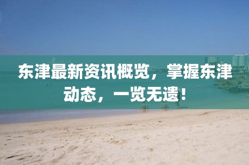 东津最新资讯概览，掌握东津动态，一览无遗！