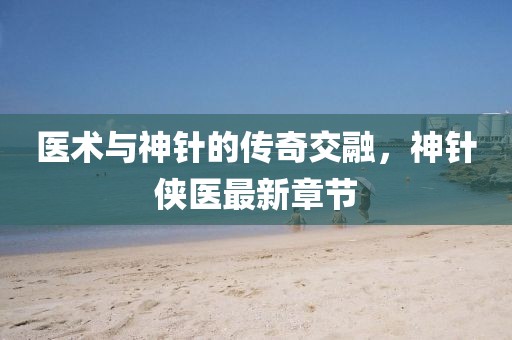 医术与神针的传奇交融，神针侠医最新章节