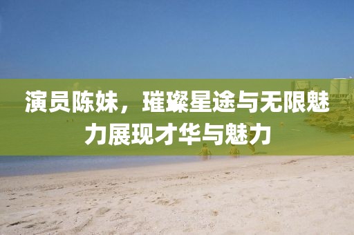 演员陈妹，璀璨星途与无限魅力展现才华与魅力