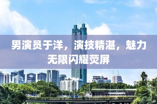 男演员于洋，演技精湛，魅力无限闪耀荧屏