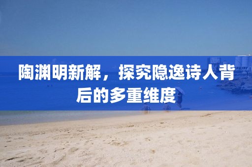 陶渊明新解，探究隐逸诗人背后的多重维度