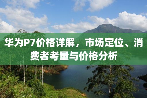 华为P7价格详解，市场定位、消费者考量与价格分析