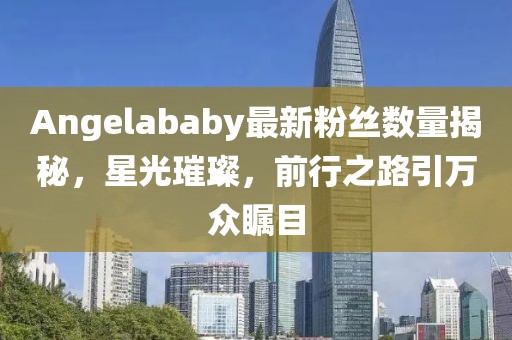 Angelababy最新粉丝数量揭秘，星光璀璨，前行之路引万众瞩目