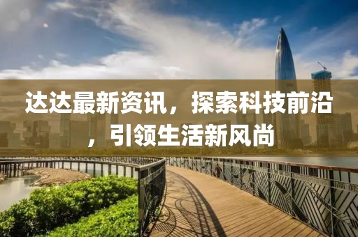 达达最新资讯，探索科技前沿，引领生活新风尚