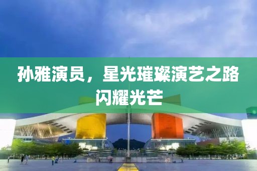 孙雅演员，星光璀璨演艺之路闪耀光芒