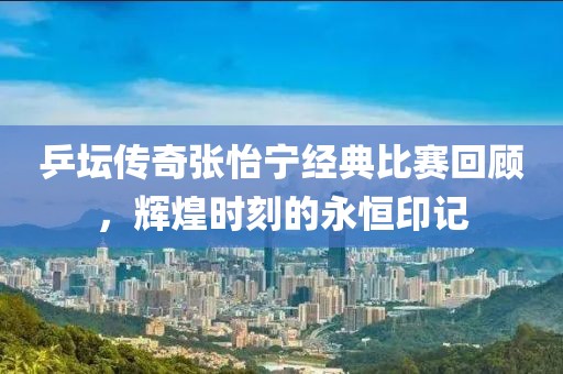 乒坛传奇张怡宁经典比赛回顾，辉煌时刻的永恒印记