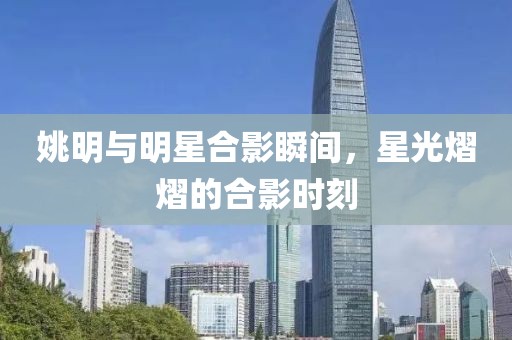 姚明与明星合影瞬间，星光熠熠的合影时刻