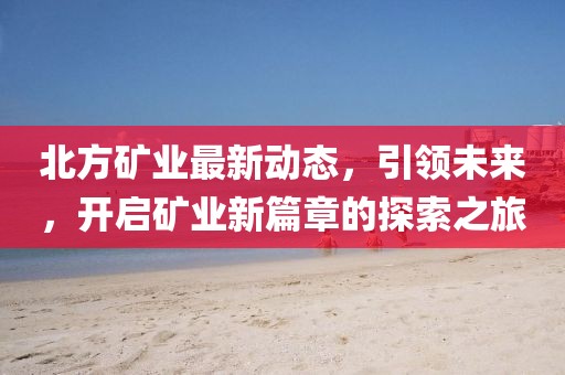 北方矿业最新动态，引领未来，开启矿业新篇章的探索之旅