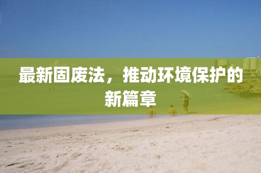 最新固废法，推动环境保护的新篇章