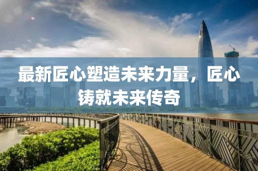 最新匠心塑造未来力量，匠心铸就未来传奇