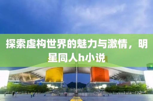 探索虚构世界的魅力与激情，明星同人h小说