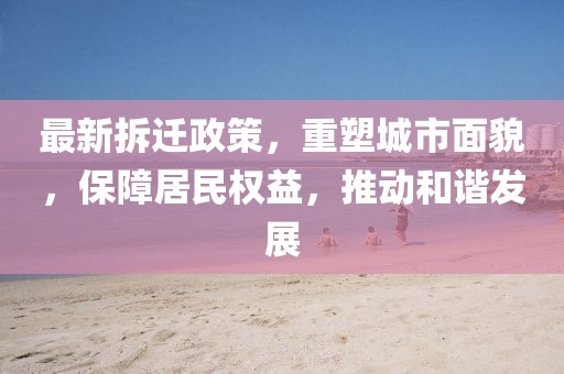 最新拆迁政策，重塑城市面貌，保障居民权益，推动和谐发展