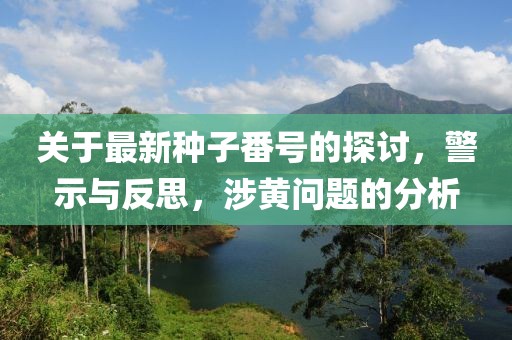 关于最新种子番号的探讨，警示与反思，涉黄问题的分析