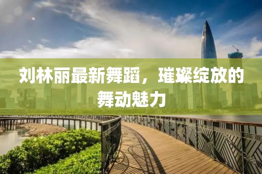 刘林丽最新舞蹈，璀璨绽放的舞动魅力