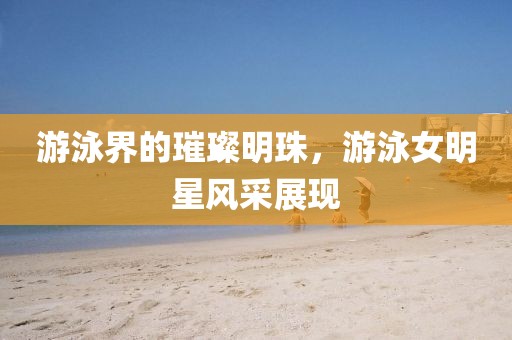 游泳界的璀璨明珠，游泳女明星风采展现