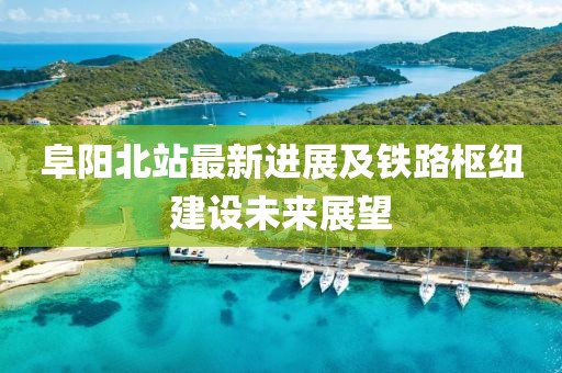 阜阳北站最新进展及铁路枢纽建设未来展望