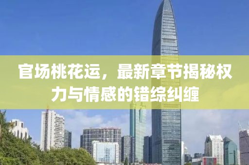 官场桃花运，最新章节揭秘权力与情感的错综纠缠