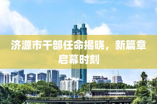 济源市干部任命揭晓，新篇章启幕时刻