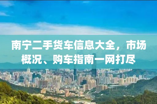南宁二手货车信息大全，市场概况、购车指南一网打尽