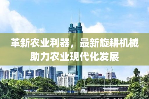 革新农业利器，最新旋耕机械助力农业现代化发展