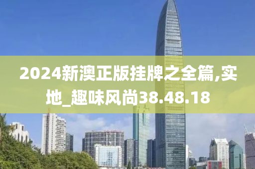 2024新澳正版挂牌之全篇,实地_趣味风尚38.48.18