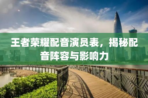 王者荣耀配音演员表，揭秘配音阵容与影响力