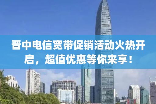 晋中电信宽带促销活动火热开启，超值优惠等你来享！