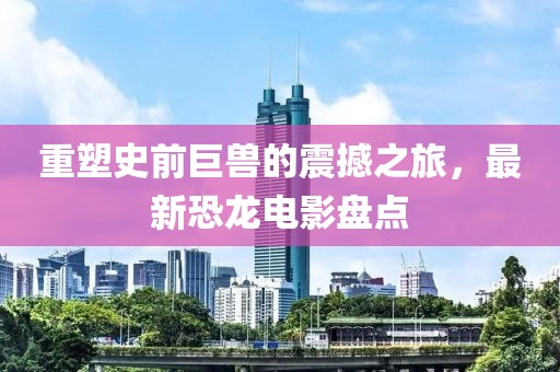 重塑史前巨兽的震撼之旅，最新恐龙电影盘点