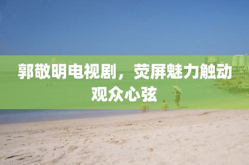 郭敬明电视剧，荧屏魅力触动观众心弦