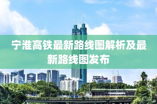 宁淮高铁最新路线图解析及最新路线图发布
