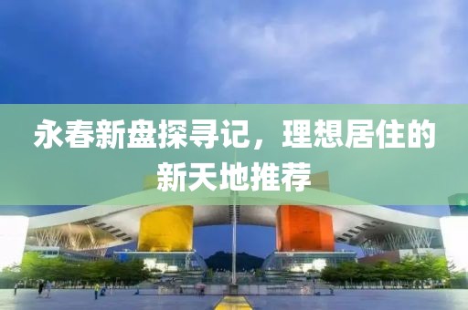 永春新盘探寻记，理想居住的新天地推荐