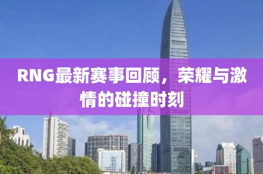 RNG最新赛事回顾，荣耀与激情的碰撞时刻