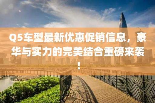 Q5车型最新优惠促销信息，豪华与实力的完美结合重磅来袭！