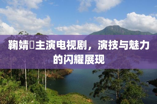 鞠婧祎主演电视剧，演技与魅力的闪耀展现