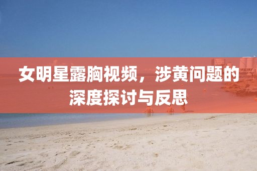 女明星露胸视频，涉黄问题的深度探讨与反思