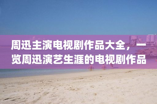 周迅主演电视剧作品大全，一览周迅演艺生涯的电视剧作品