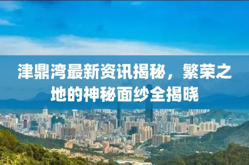 津鼎湾最新资讯揭秘，繁荣之地的神秘面纱全揭晓