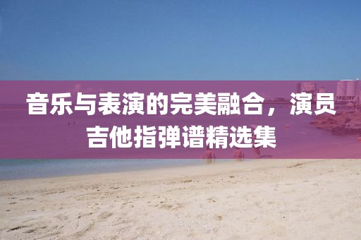 音乐与表演的完美融合，演员吉他指弹谱精选集
