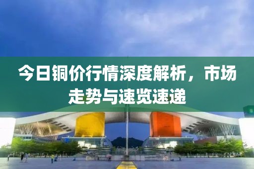 今日铜价行情深度解析，市场走势与速览速递