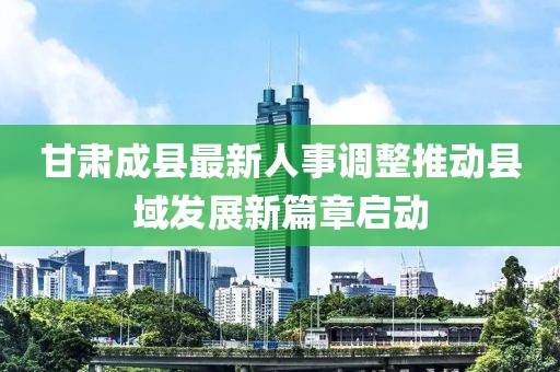 甘肃成县最新人事调整推动县域发展新篇章启动